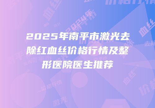 2025年南平市激光去除红血丝价格行情及整形医院医生推荐
