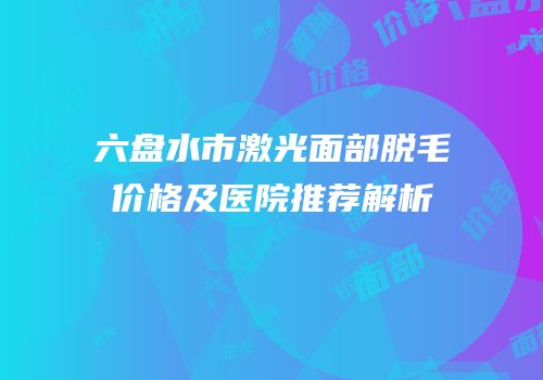 六盘水市激光面部脱毛价格及医院推荐解析