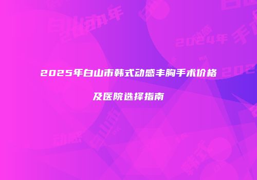 2025年白山市韩式动感丰胸手术价格及医院选择指南