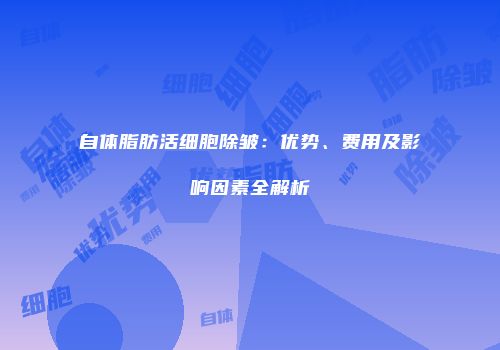 自体脂肪活细胞除皱：优势、费用及影响因素全解析