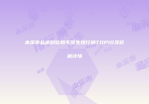 本溪市私密部位脱毛医生排行榜TOP10及价格详情