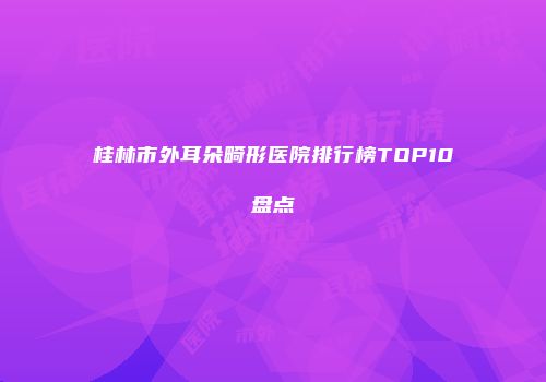 桂林市外耳朵畸形医院排行榜TOP10盘点