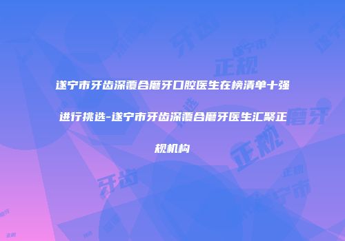 遂宁市牙齿深覆合磨牙口腔医生在榜清单十强进行挑选-遂宁市牙齿深覆合磨牙医生汇聚正规机构