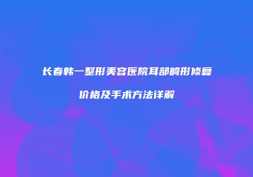 长春韩一整形美容医院耳部畸形修复价格及手术方法详解