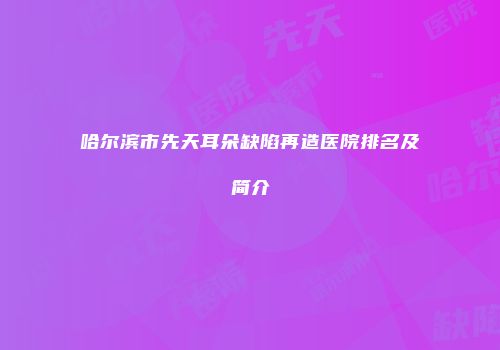 哈尔滨市先天耳朵缺陷再造医院排名及简介