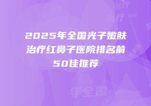 2025年全国光子嫩肤治疗红鼻子医院排名前50佳推荐