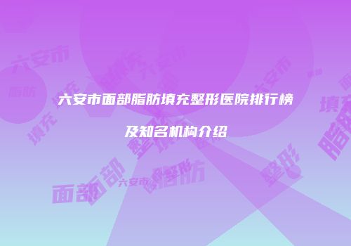 六安市面部脂肪填充整形医院排行榜及知名机构介绍