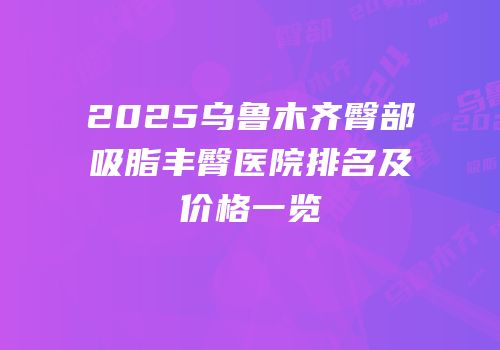 2025乌鲁木齐臀部吸脂丰臀医院排名及价格一览
