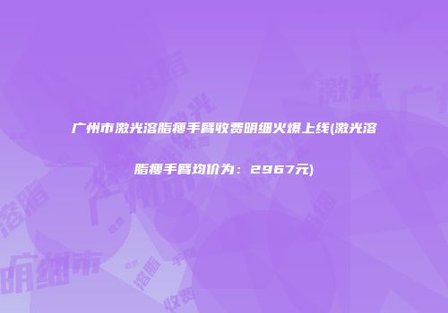广州市激光溶脂瘦手臂收费明细火爆上线(激光溶脂瘦手臂均价为：2967元)