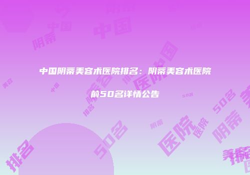 中国阴蒂美容术医院排名：阴蒂美容术医院前50名详情公告
