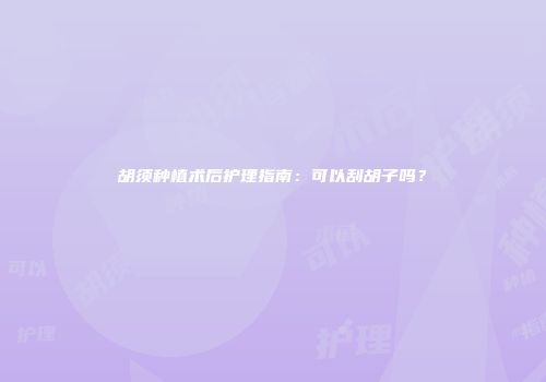 胡须种植术后护理指南：可以刮胡子吗？
