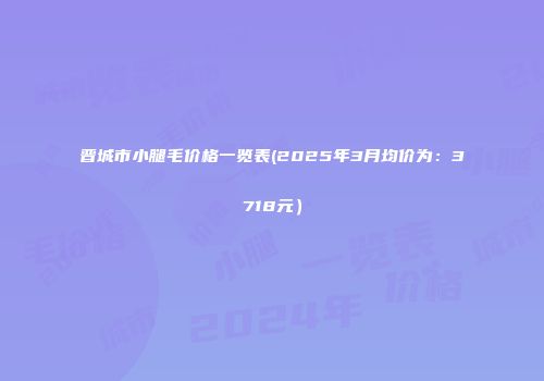 晋城市小腿毛价格一览表(2025年3月均价为：3718元）