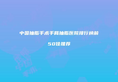 中国抽脂手术手臂抽脂医院排行榜前50佳推荐