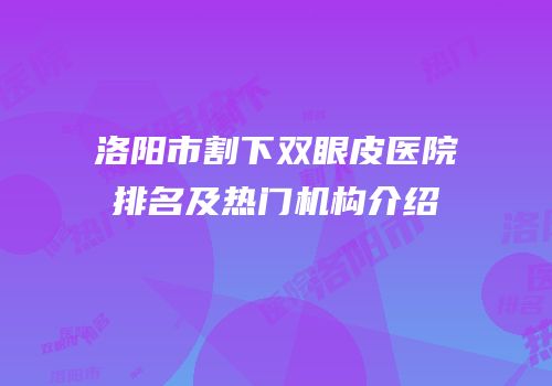 洛阳市割下双眼皮医院排名及热门机构介绍