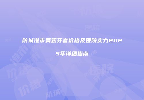 防城港市美观牙套价格及医院实力2025年详细指南