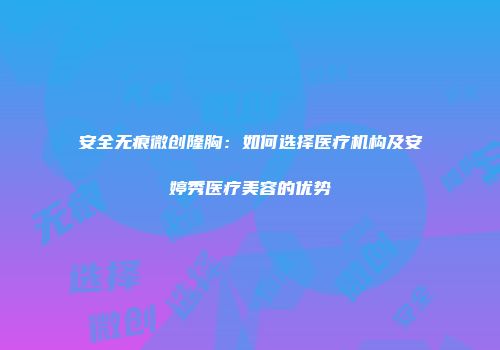 安全无痕微创隆胸：如何选择医疗机构及安婷秀医疗美容的优势