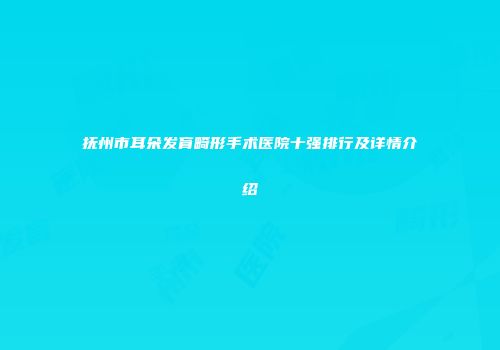 抚州市耳朵发育畸形手术医院十强排行及详情介绍