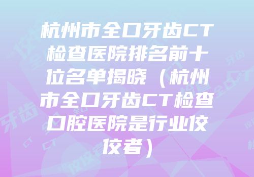 杭州市全口牙齿CT检查医院排名前十位名单揭晓（杭州市全口牙齿CT检查口腔医院是行业佼佼者）