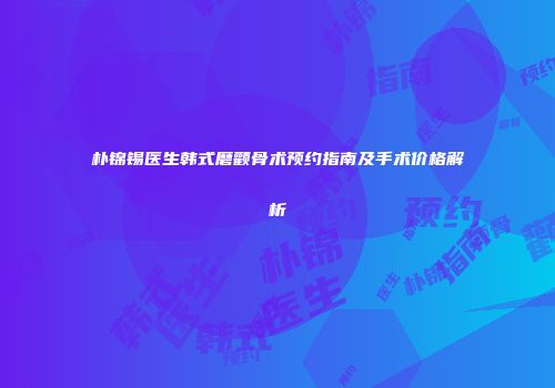 朴锦锡医生韩式磨颧骨术预约指南及手术价格解析