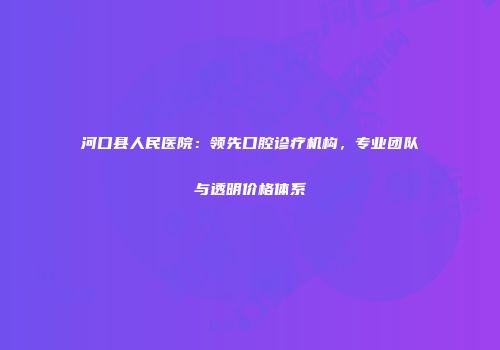 河口县人民医院：领先口腔诊疗机构，专业团队与透明价格体系