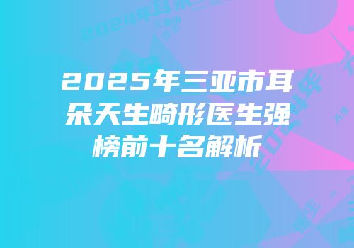 2025年三亚市耳朵天生畸形医生强榜前十名解析