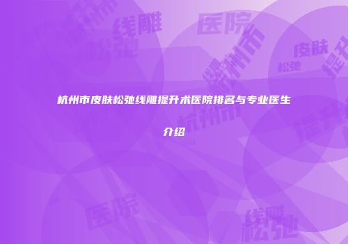 杭州市皮肤松弛线雕提升术医院排名与专业医生介绍