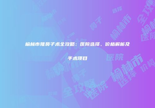 榆林市隆鼻子术全攻略：医院选择、价格解析及手术项目