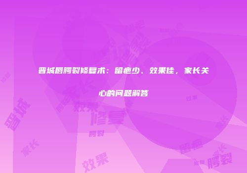 晋城唇腭裂修复术：留疤少、效果佳，家长关心的问题解答
