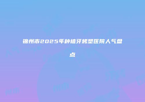 锦州市2025年种植牙烤塑医院人气盘点