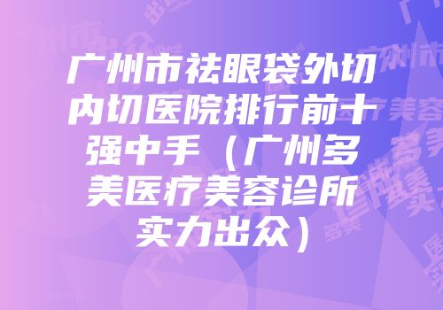 广州市祛眼袋外切内切医院排行前十强中手（广州多美医疗美容诊所实力出众）