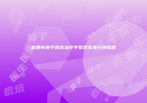 抚顺市鼻子痘坑治疗平整医生排行榜揭晓
