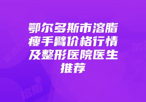 鄂尔多斯市溶脂瘦手臂价格行情及整形医院医生推荐