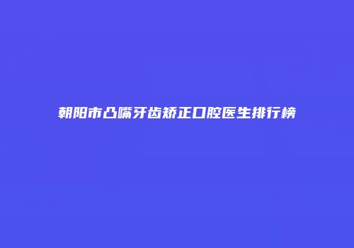 朝阳市凸嘴牙齿矫正口腔医生排行榜
