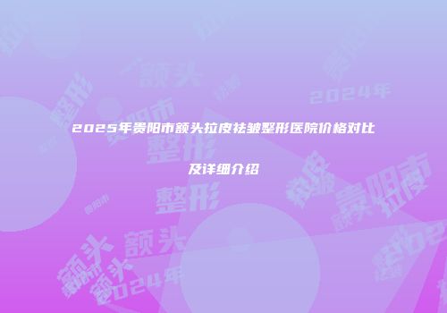 2025年贵阳市额头拉皮祛皱整形医院价格对比及详细介绍