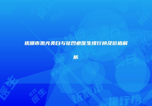 抚顺市激光美白与祛凹疤医生排行榜及价格解析