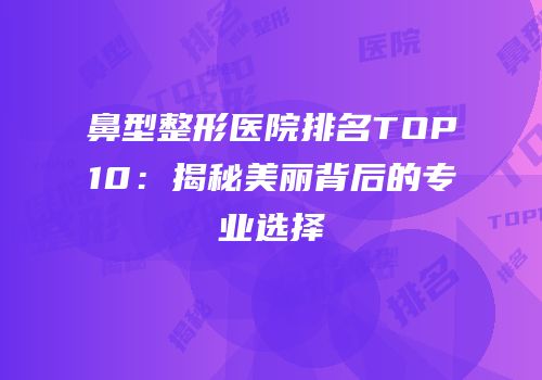 鼻型整形医院排名TOP10：揭秘美丽背后的专业选择