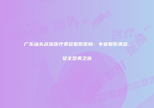 广东汕头名流医疗美容整形医院：专业整形美容，安全塑美之旅