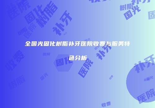 全国光固化树脂补牙医院收费与服务特色分析