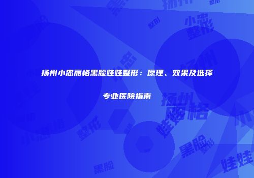 扬州小忠丽格黑脸娃娃整形：原理、效果及选择专业医院指南
