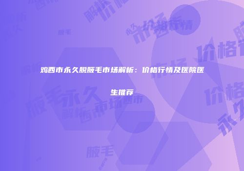鸡西市永久脱腋毛市场解析：价格行情及医院医生推荐