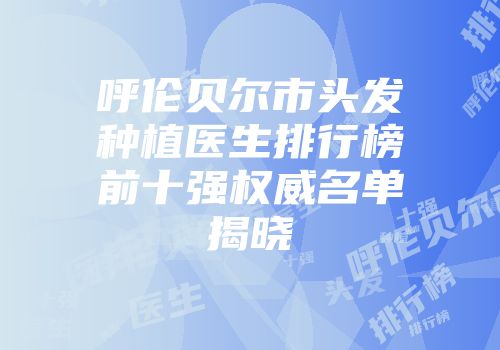 呼伦贝尔市头发种植医生排行榜前十强权威名单揭晓