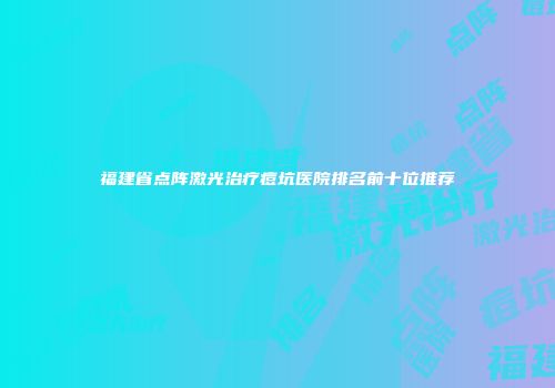 福建省点阵激光治疗痘坑医院排名前十位推荐