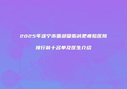2025年遂宁市面部吸脂减肥瘦脸医院排行前十名单及医生介绍