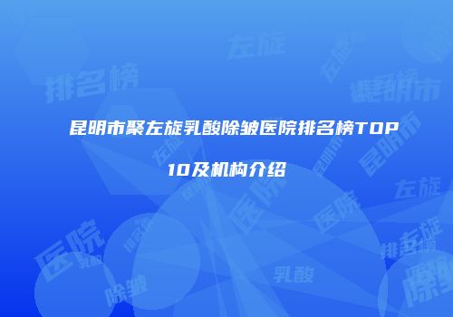 昆明市聚左旋乳酸除皱医院排名榜TOP10及机构介绍
