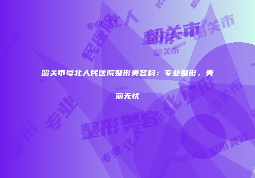 韶关市粤北人民医院整形美容科：专业整形，美丽无忧