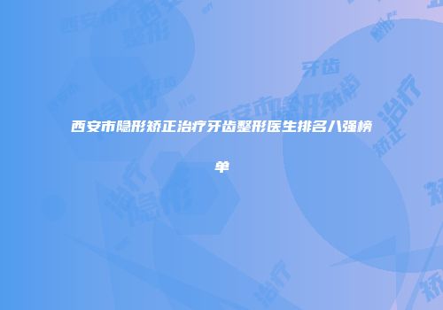 西安市隐形矫正治疗牙齿整形医生排名八强榜单