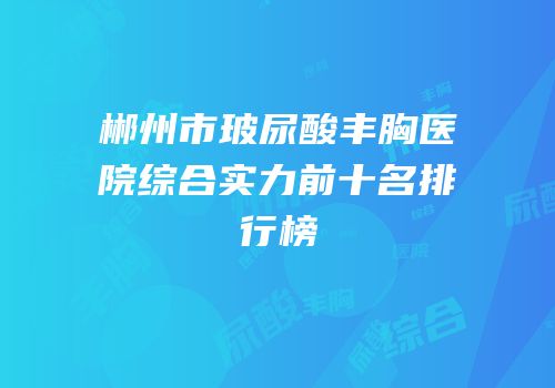 郴州市玻尿酸丰胸医院综合实力前十名排行榜