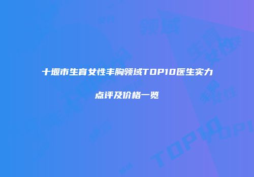 十堰市生育女性丰胸领域TOP10医生实力点评及价格一览