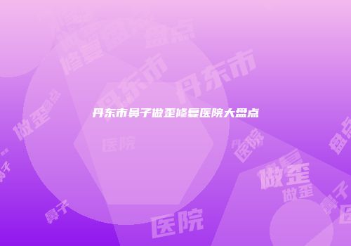 丹东市鼻子做歪修复医院大盘点