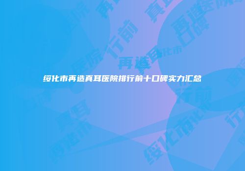 绥化市再造真耳医院排行前十口碑实力汇总